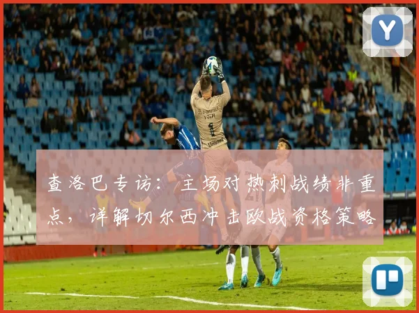 查洛巴专访:主场对热刺战绩非重点,详解切尔西冲击欧战资格策略