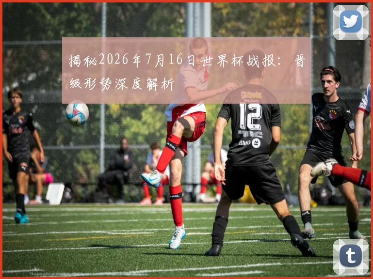 揭秘2026年7月16日世界杯战报：晋级形势深度解析