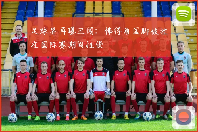 足球界再曝丑闻：佛得角国脚被控在国际赛期间性侵